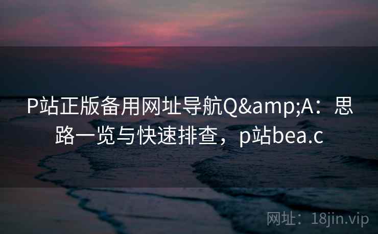 P站正版备用网址导航Q&A：思路一览与快速排查，p站bea.c