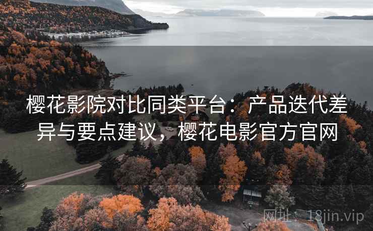 樱花影院对比同类平台：产品迭代差异与要点建议，樱花电影官方官网