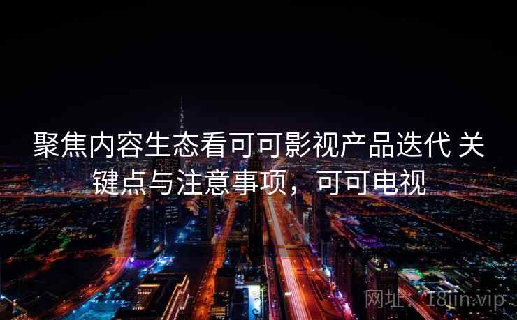聚焦内容生态看可可影视产品迭代 关键点与注意事项,可可电视 聚焦内容生态看可可影视产品迭代 关键点与注意事项,可可电视