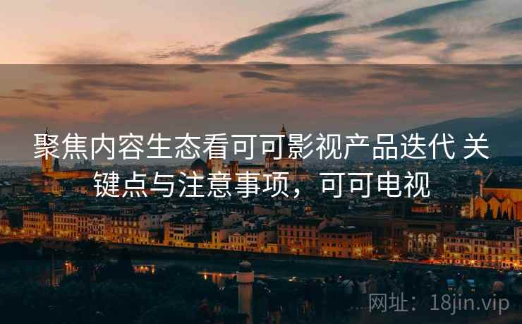 聚焦内容生态看可可影视产品迭代 关键点与注意事项，可可电视