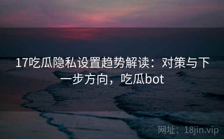 17吃瓜隐私设置趋势解读：对策与下一步方向，吃瓜bot