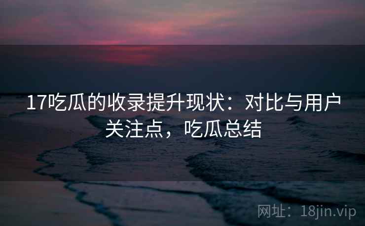 17吃瓜的收录提升现状:对比与用户关注点,吃瓜总结 17吃瓜的收录提升现状:对比与用户关注点,吃瓜总结