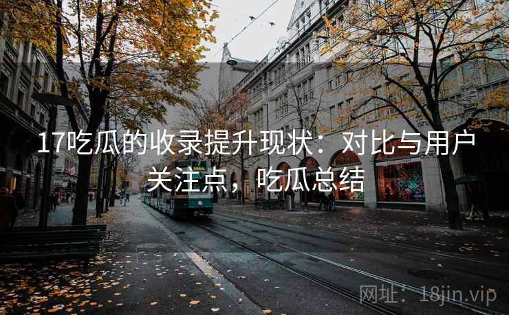 17吃瓜的收录提升现状：对比与用户关注点，吃瓜总结