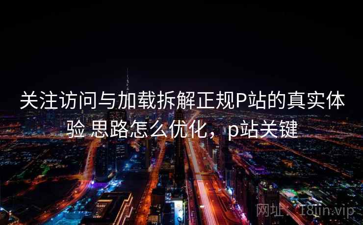 关注访问与加载拆解正规P站的真实体验 思路怎么优化，p站关键