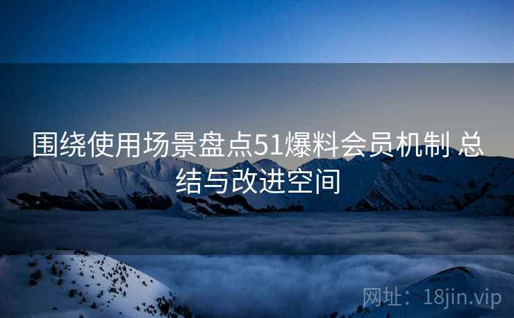 围绕使用场景盘点51爆料会员机制 总结与改进空间 围绕使用场景盘点51爆料会员机制 总结与改进空间