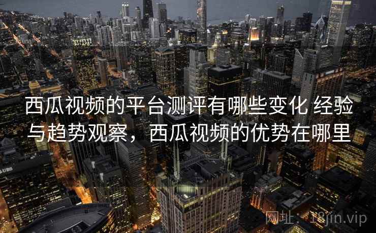 西瓜视频的平台测评有哪些变化 经验与趋势观察，西瓜视频的优势在哪里