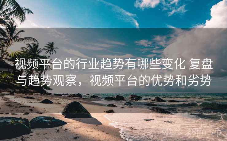 视频平台的行业趋势有哪些变化 复盘与趋势观察，视频平台的优势和劣势