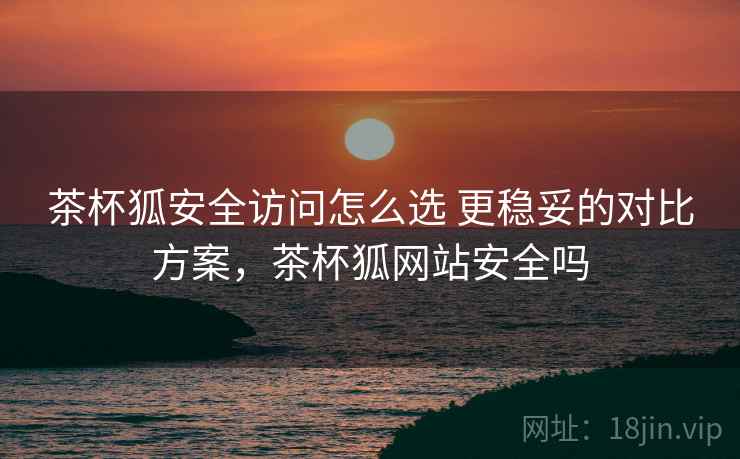 茶杯狐安全访问怎么选 更稳妥的对比方案,茶杯狐网站安全吗 茶杯狐安全访问怎么选 更稳妥的对比方案,茶杯狐网站安全吗