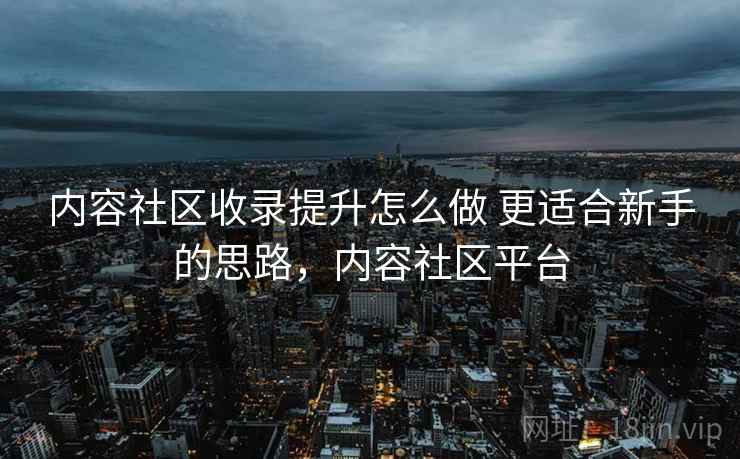 内容社区收录提升怎么做 更适合新手的思路,内容社区平台 内容社区收录提升怎么做 更适合新手的思路,内容社区平台