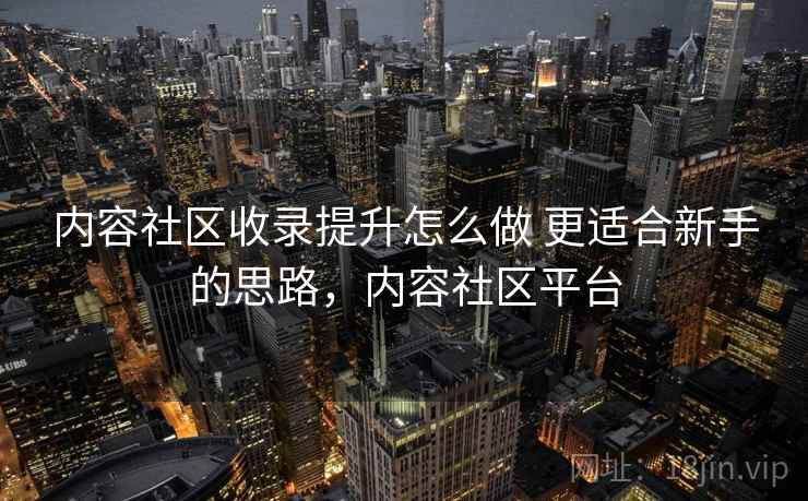 内容社区收录提升怎么做 更适合新手的思路，内容社区平台