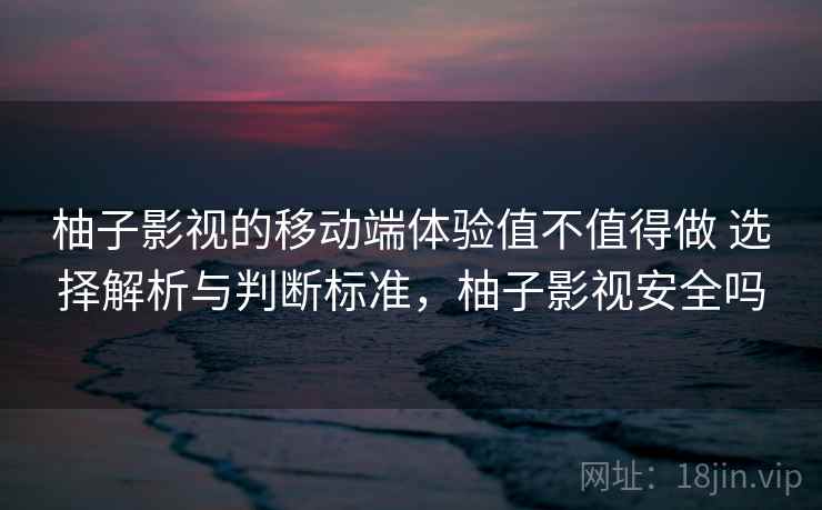 柚子影视的移动端体验值不值得做 选择解析与判断标准，柚子影视安全吗