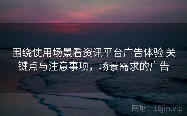 围绕使用场景看资讯平台广告体验 关键点与注意事项，场景需求的广告