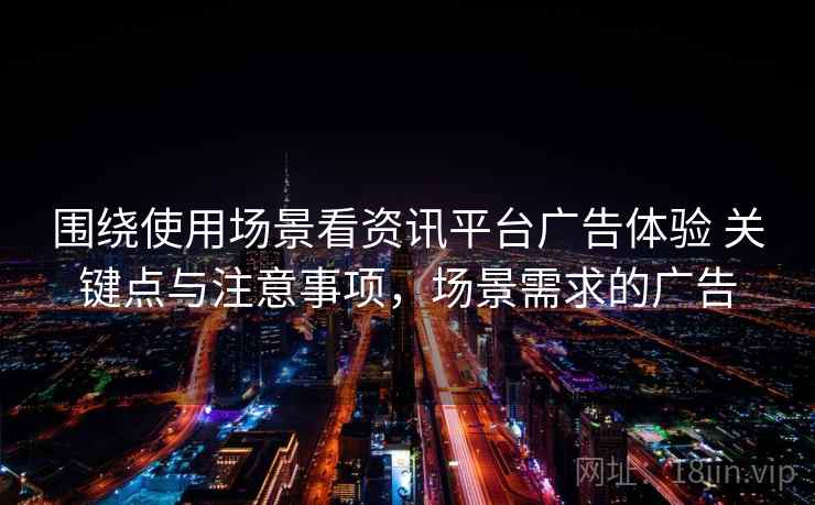 围绕使用场景看资讯平台广告体验 关键点与注意事项,场景需求的广告 围绕使用场景看资讯平台广告体验 关键点与注意事项,场景需求的广告