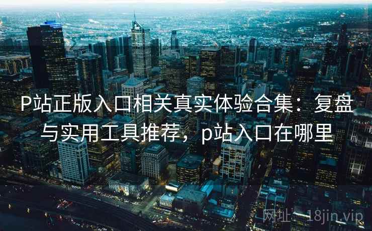 P站正版入口相关真实体验合集：复盘与实用工具推荐，p站入口在哪里