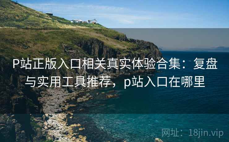 P站正版入口相关真实体验合集:复盘与实用工具推荐,p站入口在哪里 P站正版入口相关真实体验合集:复盘与实用工具推荐,p站入口在哪里