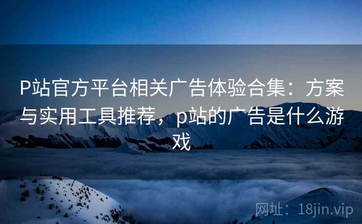 P站官方平台相关广告体验合集：方案与实用工具推荐，p站的广告是什么游戏