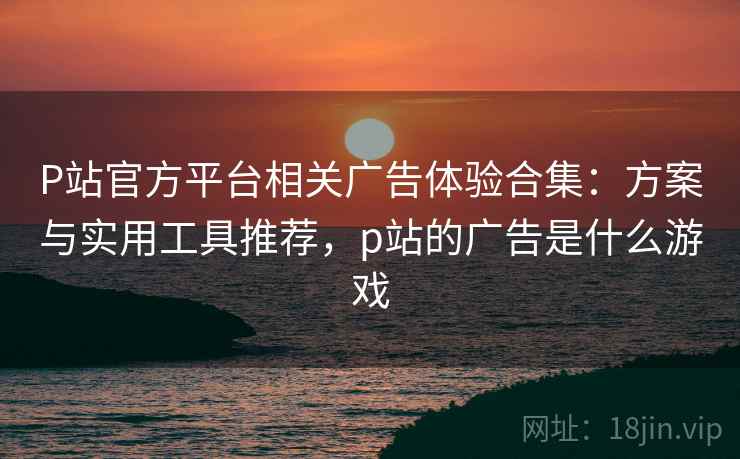 P站官方平台相关广告体验合集:方案与实用工具推荐,p站的广告是什么游戏 P站官方平台相关广告体验合集:方案与实用工具推荐,p站的广告是什么游戏