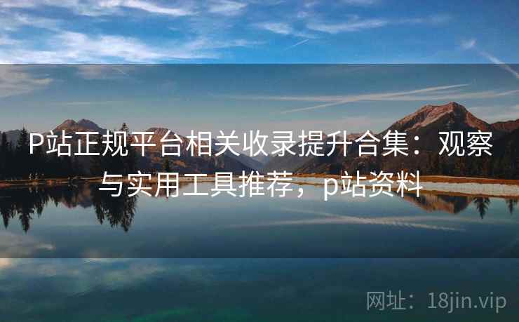 P站正规平台相关收录提升合集:观察与实用工具推荐,p站资料 P站正规平台相关收录提升合集:观察与实用工具推荐,p站资料