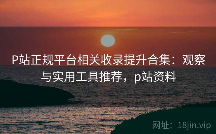 P站正规平台相关收录提升合集：观察与实用工具推荐，p站资料