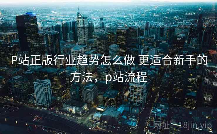 P站正版行业趋势怎么做 更适合新手的方法,p站流程 P站正版行业趋势怎么做 更适合新手的方法,p站流程