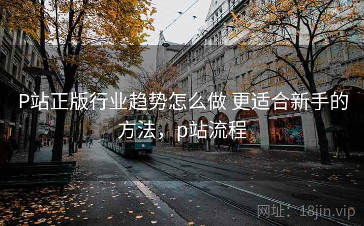 P站正版行业趋势怎么做 更适合新手的方法,p站流程 P站正版行业趋势怎么做 更适合新手的方法,p站流程