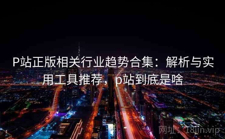 P站正版相关行业趋势合集：解析与实用工具推荐，p站到底是啥