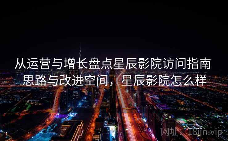 从运营与增长盘点星辰影院访问指南 思路与改进空间，星辰影院怎么样