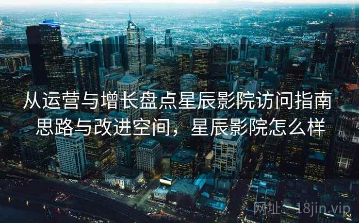 从运营与增长盘点星辰影院访问指南 思路与改进空间，星辰影院怎么样