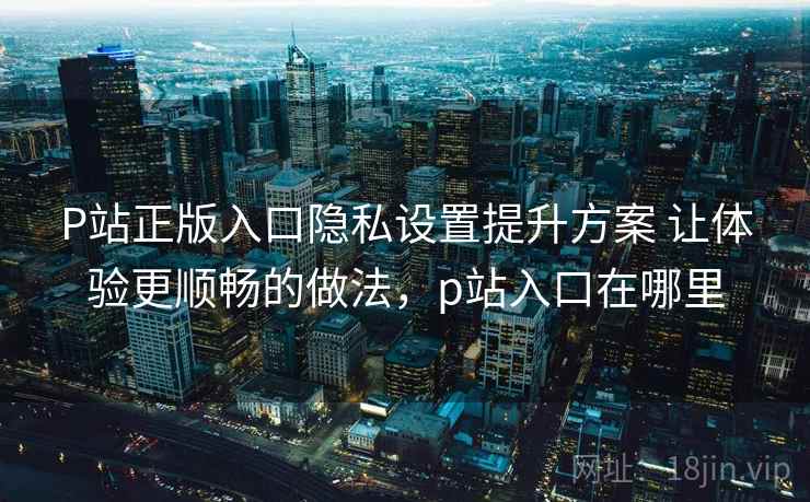 P站正版入口隐私设置提升方案 让体验更顺畅的做法，p站入口在哪里