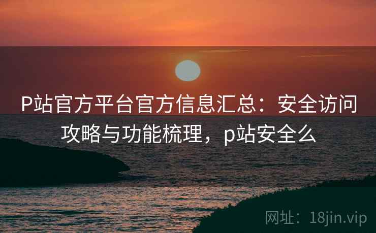 P站官方平台官方信息汇总：安全访问攻略与功能梳理，p站安全么