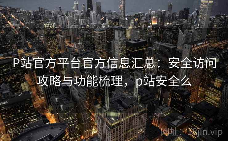 P站官方平台官方信息汇总：安全访问攻略与功能梳理，p站安全么