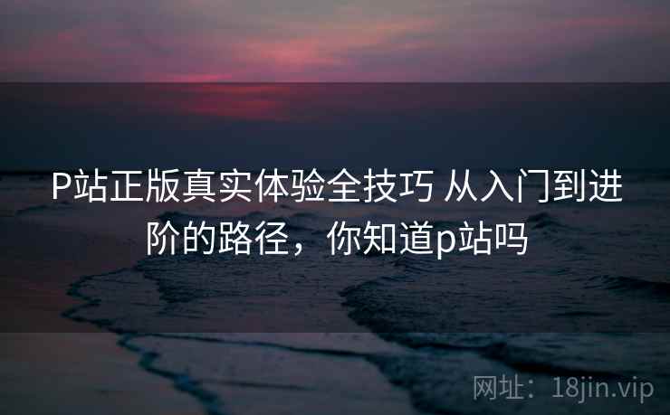 P站正版真实体验全技巧 从入门到进阶的路径，你知道p站吗