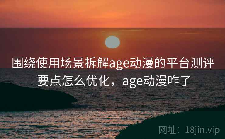 围绕使用场景拆解age动漫的平台测评 要点怎么优化，age动漫咋了