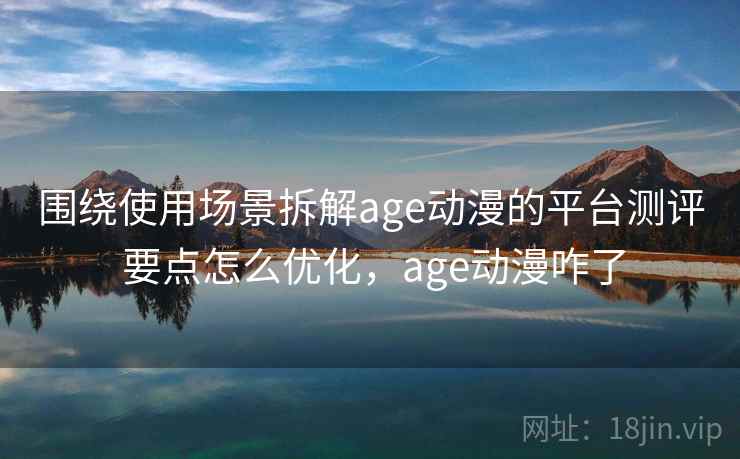 围绕使用场景拆解age动漫的平台测评 要点怎么优化，age动漫咋了