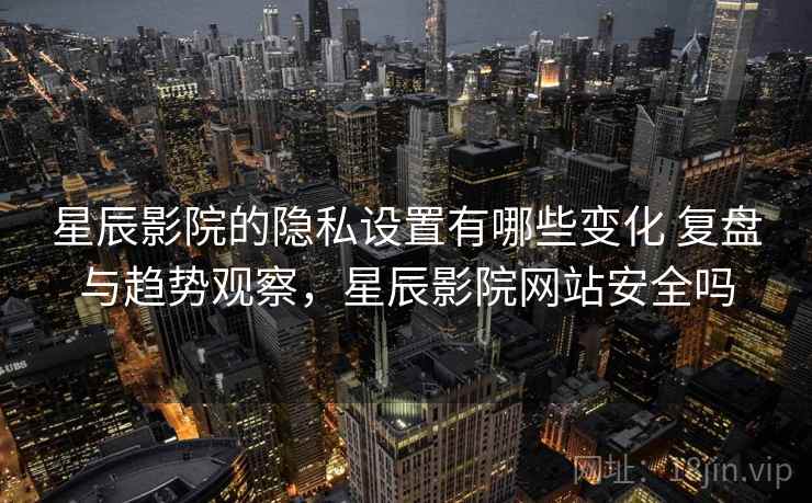 星辰影院的隐私设置有哪些变化 复盘与趋势观察，星辰影院网站安全吗
