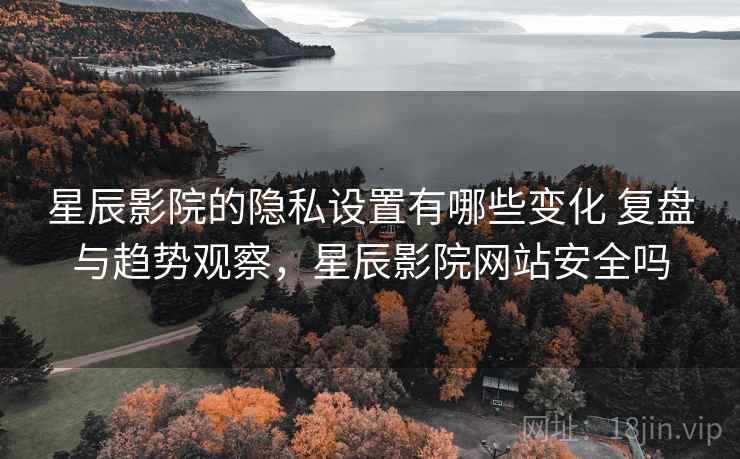 星辰影院的隐私设置有哪些变化 复盘与趋势观察，星辰影院网站安全吗