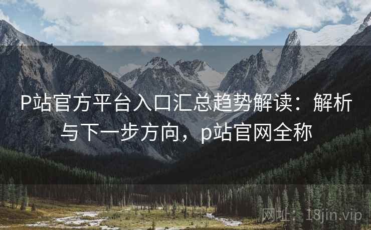 P站官方平台入口汇总趋势解读：解析与下一步方向，p站官网全称