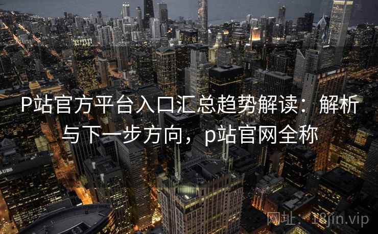 P站官方平台入口汇总趋势解读：解析与下一步方向，p站官网全称