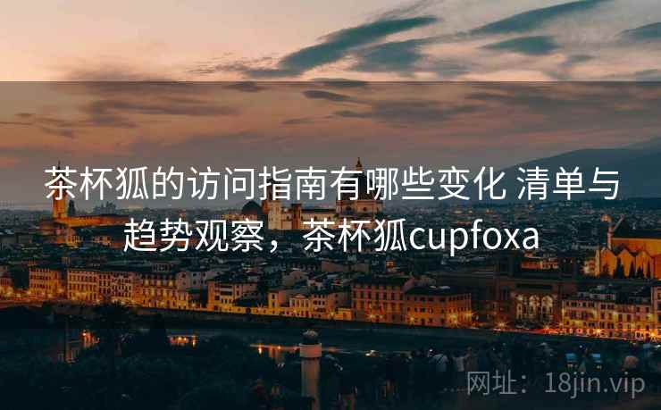 茶杯狐的访问指南有哪些变化 清单与趋势观察，茶杯狐cupfoxa