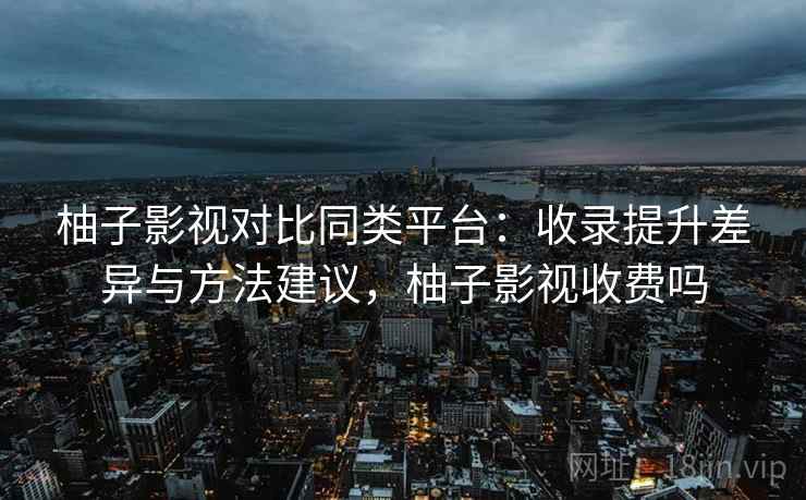 柚子影视对比同类平台：收录提升差异与方法建议，柚子影视收费吗
