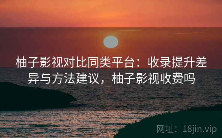 柚子影视对比同类平台：收录提升差异与方法建议，柚子影视收费吗