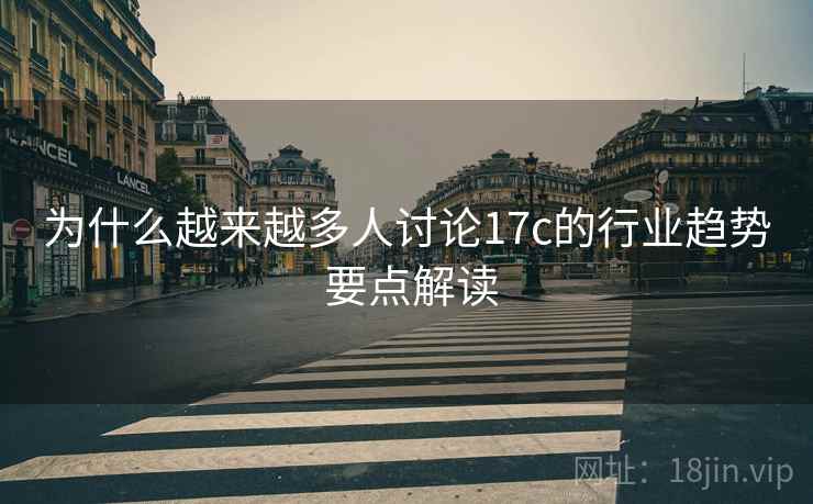 为什么越来越多人讨论17c的行业趋势 要点解读