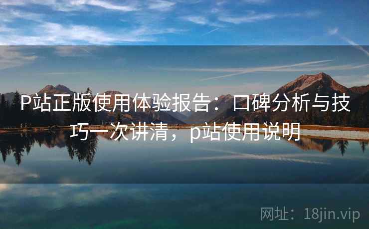P站正版使用体验报告：口碑分析与技巧一次讲清，p站使用说明