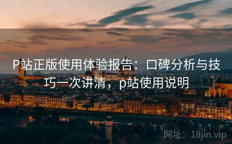 P站正版使用体验报告：口碑分析与技巧一次讲清，p站使用说明