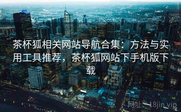 茶杯狐相关网站导航合集：方法与实用工具推荐，茶杯狐网站下手机版下载
