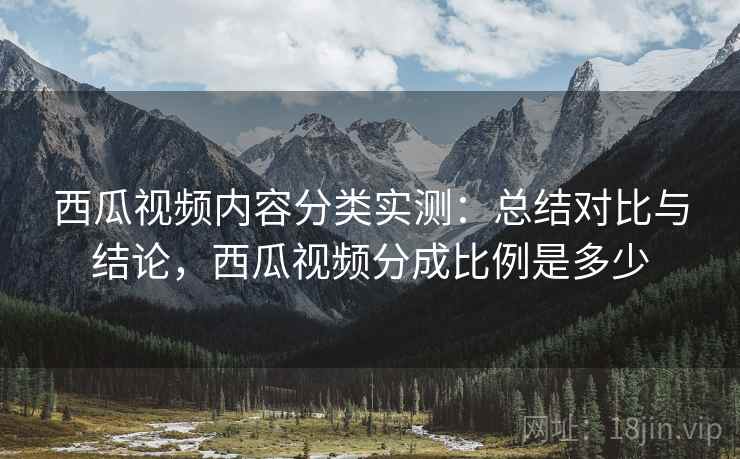 西瓜视频内容分类实测：总结对比与结论，西瓜视频分成比例是多少