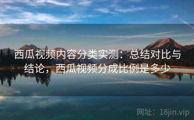西瓜视频内容分类实测：总结对比与结论，西瓜视频分成比例是多少