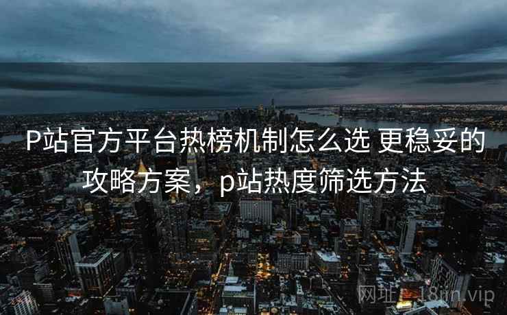 P站官方平台热榜机制怎么选 更稳妥的攻略方案，p站热度筛选方法