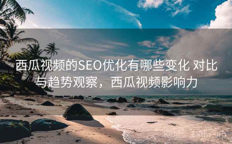 西瓜视频的SEO优化有哪些变化 对比与趋势观察，西瓜视频影响力