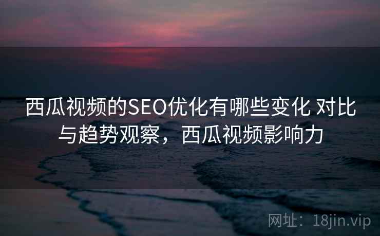 西瓜视频的SEO优化有哪些变化 对比与趋势观察，西瓜视频影响力